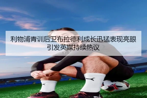 利物浦青训后卫布拉德利成长迅猛表现亮眼引发英媒持续热议