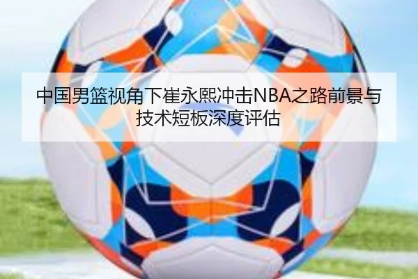 中国男篮视角下崔永熙冲击NBA之路前景与技术短板深度评估